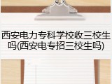 西安电力专科学校收三校生吗(西安电专招三校生吗)