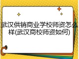 武汉供销商业学校师资怎么样(武汉商校师资如何)