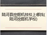 陆河县挖掘机技校上哪找(陆河挖掘机学校)