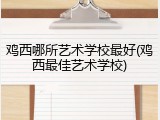 鸡西哪所艺术学校最好(鸡西最佳艺术学校)