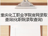 重庆化工职业学院官网录取查询(化职院录取查询)