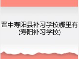 晋中寿阳县补习学校哪里有(寿阳补习学校)