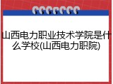 山西电力职业技术学院是什么学校(山西电力职院)