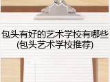 包头有好的艺术学校有哪些(包头艺术学校推荐)
