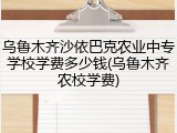 乌鲁木齐沙依巴克农业中专学校学费多少钱(乌鲁木齐农校学费)