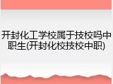 开封化工学校属于技校吗中职生(开封化校技校中职)