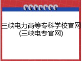 三峡电力高等专科学校官网(三峡电专官网)
