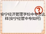 安宁经济管理学校中专怎么样(安宁经管中专如何)