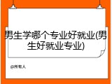 男生学哪个专业好就业(男生好就业专业)