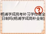 杨浦学成高考补习学校是全日制吗(杨浦学成高补全制)