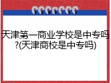 天津第一商业学校是中专吗?(天津商校是中专吗)