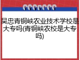 吴忠青铜峡农业技术学校是大专吗(青铜峡农校是大专吗)