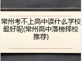 常州考不上高中读什么学校最好呢(常州高中落榜择校推荐)
