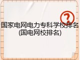 国家电网电力专科学校排名(国电网校排名)