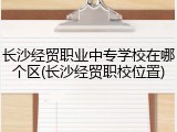 长沙经贸职业中专学校在哪个区(长沙经贸职校位置)
