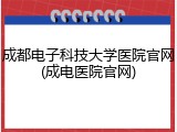 成都电子科技大学医院官网(成电医院官网)