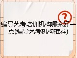 编导艺考培训机构哪家好一点(编导艺考机构推荐)
