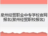 泉州经贸职业中专学校官网报名(泉州经贸职校报名)