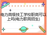 电力高级技工学校职高可以上吗(电力职高招生)
