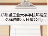 郑州轻工业大学学校环境怎么样(郑轻大环境如何)