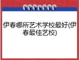伊春哪所艺术学校最好(伊春最佳艺校)