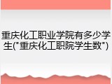 重庆化工职业学院有多少学生("重庆化工职院学生数")