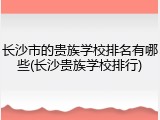 长沙市的贵族学校排名有哪些(长沙贵族学校排行)