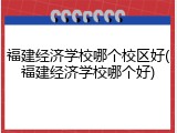 福建经济学校哪个校区好(福建经济学校哪个好)