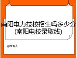 南阳电力技校招生吗多少分(南阳电校录取线)