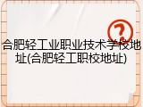合肥轻工业职业技术学校地址(合肥轻工职校地址)