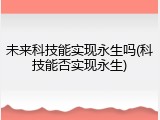未来科技能实现永生吗(科技能否实现永生)