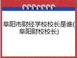 阜阳市财经学校校长是谁(阜阳财校校长)