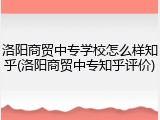 洛阳商贸中专学校怎么样知乎(洛阳商贸中专知乎评价)