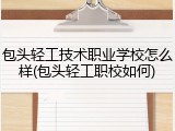 包头轻工技术职业学校怎么样(包头轻工职校如何)