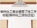 柳州化工搬去哪里了技工学校呢(柳州化工技校迁址)