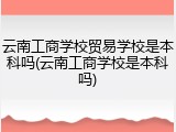 云南工商学校贸易学校是本科吗(云南工商学校是本科吗)