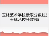 玉林艺术学校录取分数线(玉林艺校分数线)