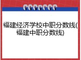 福建经济学校中职分数线(福建中职分数线)
