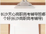 长沙天心高职高考辅导班哪个好(长沙高职高考辅导)