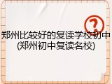 郑州比较好的复读学校初中(郑州初中复读名校)
