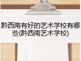 黔西南有好的艺术学校有哪些(黔西南艺术学校)