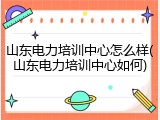 山东电力培训中心怎么样(山东电力培训中心如何)