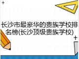 长沙市最豪华的贵族学校排名榜(长沙顶级贵族学校)