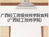 广西轻工高级技师学院官网(广西轻工技师学院)
