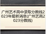 广州艺术高中录取分数线2023年最新消息(广州艺高2023分数线)