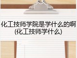 化工技师学院是学什么的啊(化工技师学什么)
