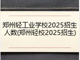 郑州轻工业学校2025招生人数(郑州轻校2025招生)