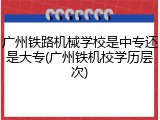 广州铁路机械学校是中专还是大专(广州铁机校学历层次)