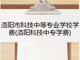 洛阳市科技中等专业学校学费(洛阳科技中专学费)
