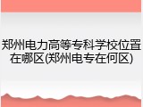 郑州电力高等专科学校位置在哪区(郑州电专在何区)